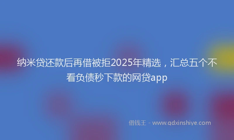纳米贷还款后再借被拒2025年精选，汇总五个不看负债秒下款的网贷app