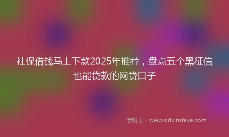 社保借钱马上下款2025年推荐，盘点五个黑征信也能贷款的网贷口子