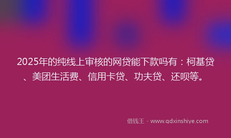 2025年的纯线上审核的网贷能下款吗有：柯基贷、美团生活费、信用卡贷、功夫贷、还呗等。