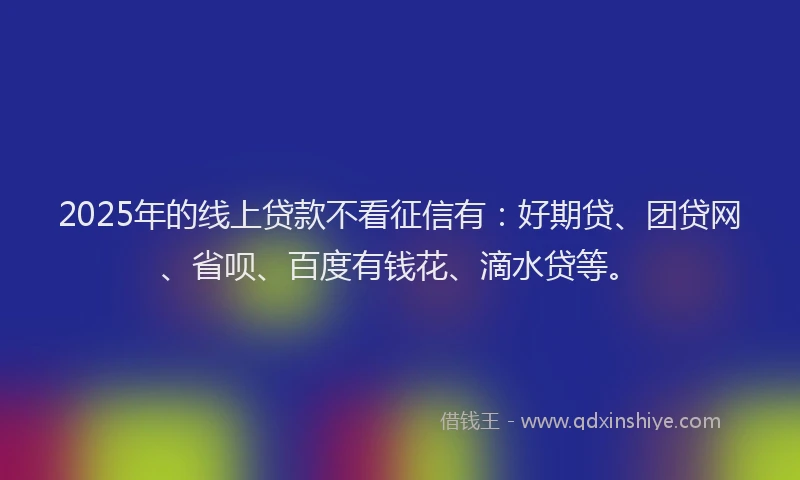 2025年的线上贷款不看征信有：好期贷、团贷网、省呗、百度有钱花、滴水贷等。