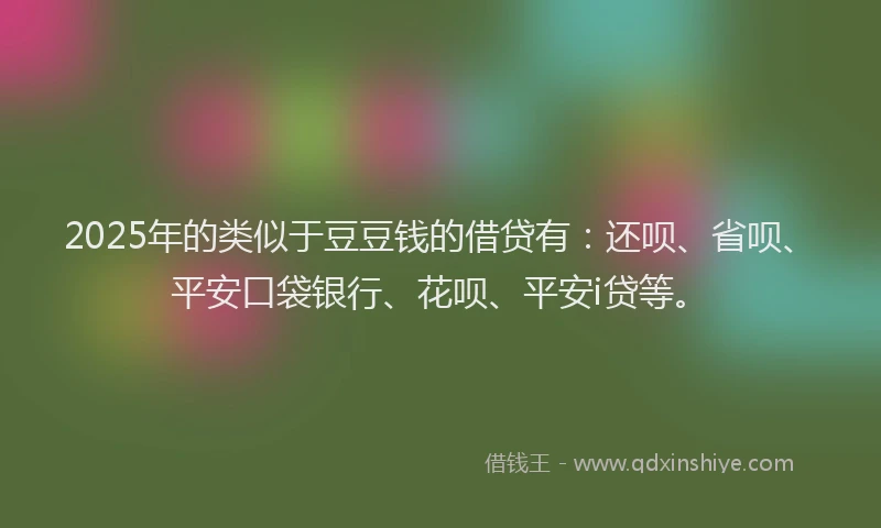 2025年的类似于豆豆钱的借贷有：还呗、省呗、平安口袋银行、花呗、平安i贷等。