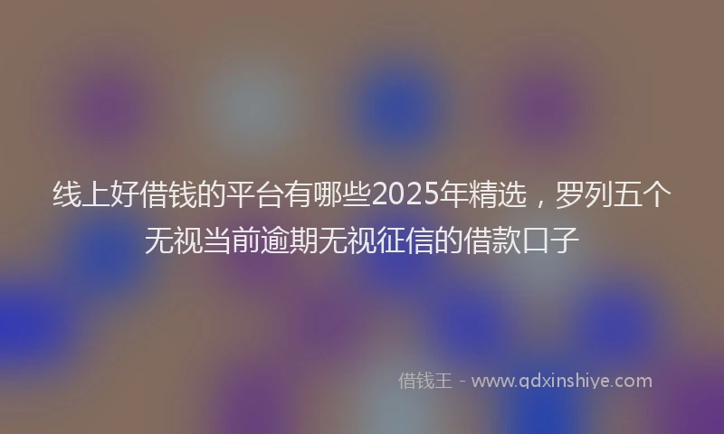 线上好借钱的平台有哪些2025年精选，罗列五个无视当前逾期无视征信的借款口子
