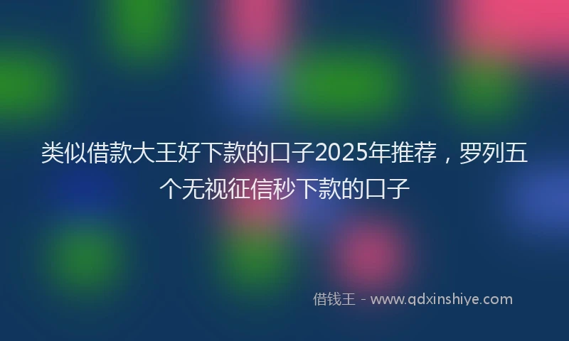 类似借款大王好下款的口子2025年推荐，罗列五个无视征信秒下款的口子