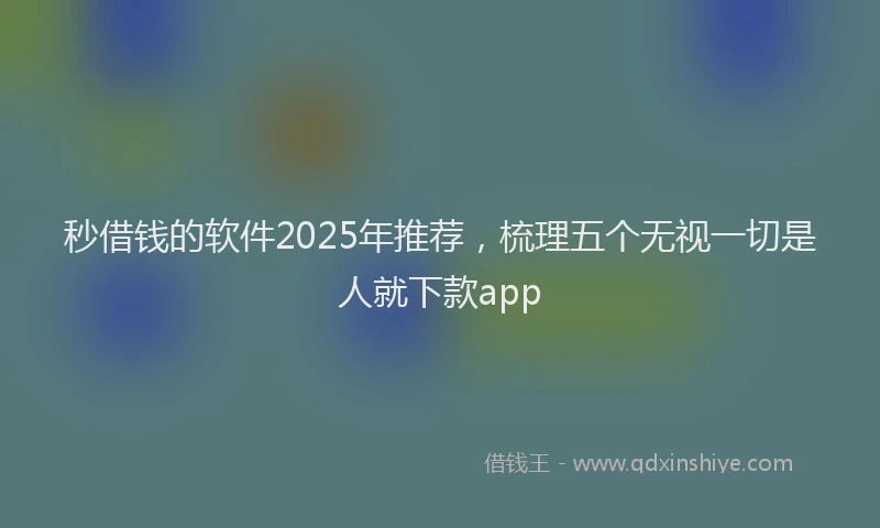 秒借钱的软件2025年推荐，梳理五个无视一切是人就下款app