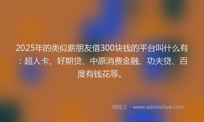 2025年的类似薪朋友借300块钱的平台叫什么有：超人卡、好期贷、中原消费金融、功夫贷、百度有钱花等。
