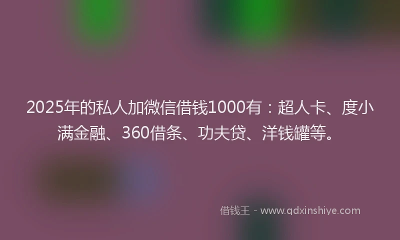 2025年的私人加微信借钱1000有：超人卡、度小满金融、360借条、功夫贷、洋钱罐等。