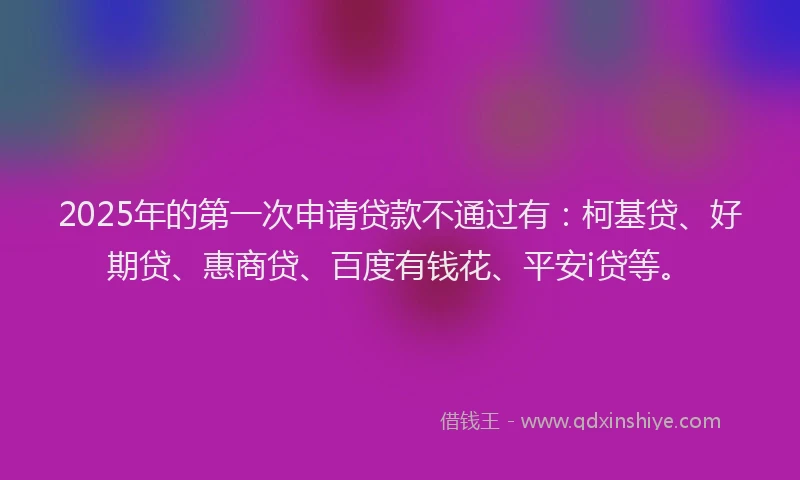 2025年的第一次申请贷款不通过有：柯基贷、好期贷、惠商贷、百度有钱花、平安i贷等。