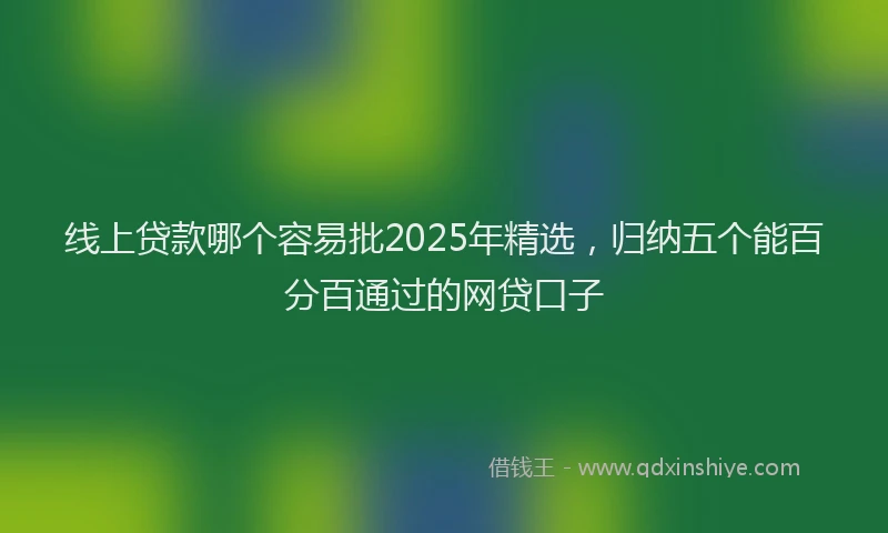 线上贷款哪个容易批2025年精选，归纳五个能百分百通过的网贷口子