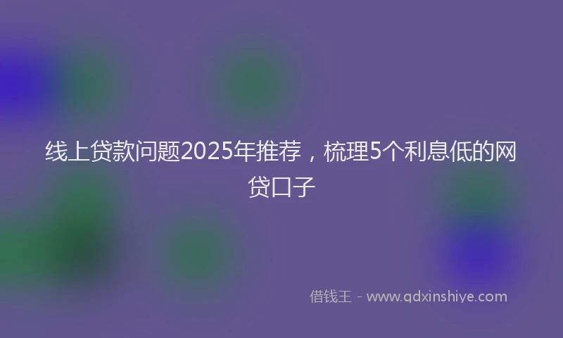 线上贷款问题2025年推荐，梳理5个利息低的网贷口子