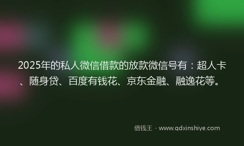 2025年的私人微信借款的放款微信号有：超人卡、随身贷、百度有钱花、京东金融、融逸花等。