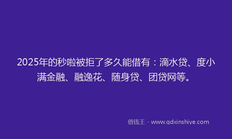2025年的秒啦被拒了多久能借有：滴水贷、度小满金融、融逸花、随身贷、团贷网等。