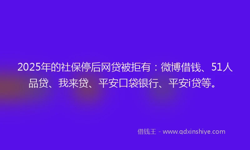 2025年的社保停后网贷被拒有：微博借钱、51人品贷、我来贷、平安口袋银行、平安i贷等。
