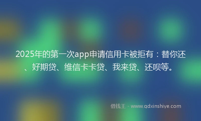 2025年的第一次app申请信用卡被拒有：替你还、好期贷、维信卡卡贷、我来贷、还呗等。