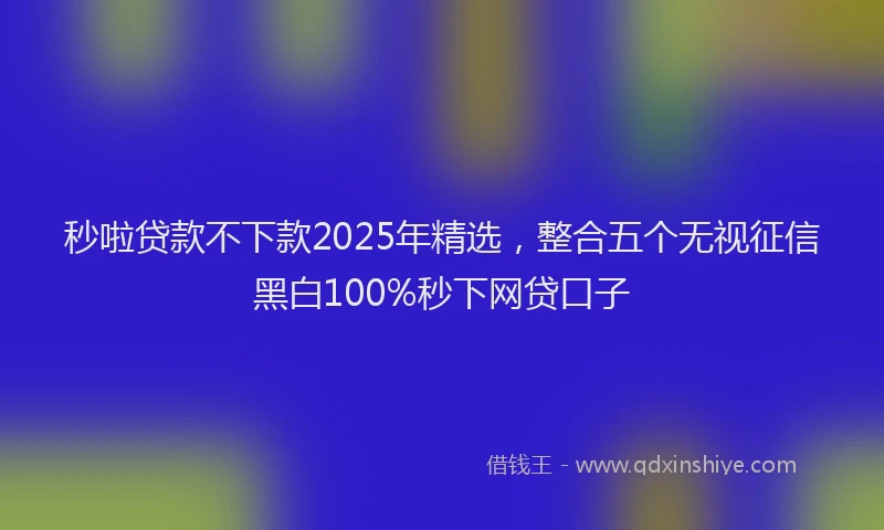 秒啦贷款不下款2025年精选，整合五个无视征信黑白100%秒下网贷口子