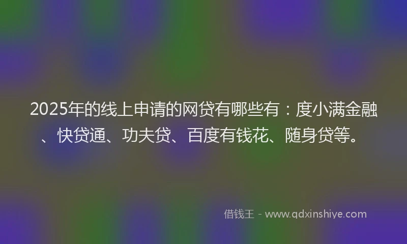 2025年的线上申请的网贷有哪些有：度小满金融、快贷通、功夫贷、百度有钱花、随身贷等。