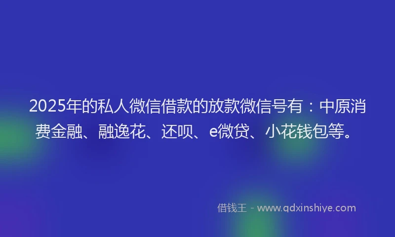 2025年的私人微信借款的放款微信号有：中原消费金融、融逸花、还呗、e微贷、小花钱包等。