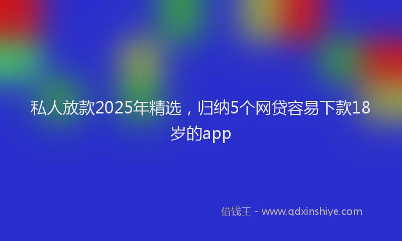 私人放款2025年精选，归纳5个网贷容易下款18岁的app