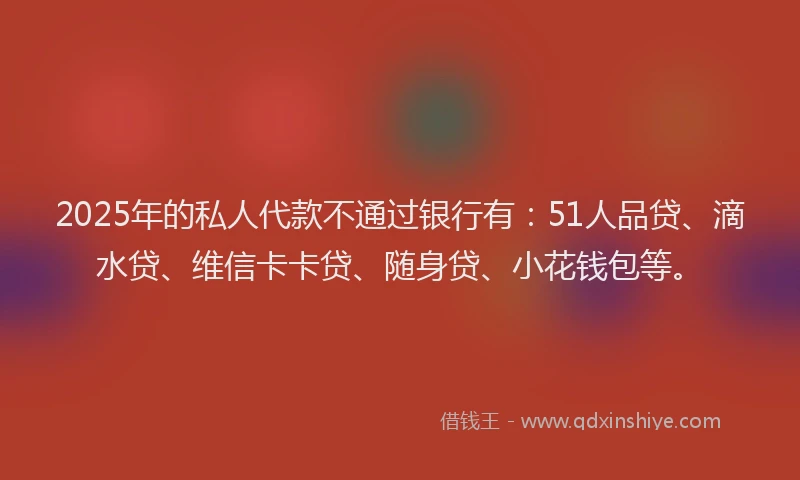 2025年的私人代款不通过银行有：51人品贷、滴水贷、维信卡卡贷、随身贷、小花钱包等。