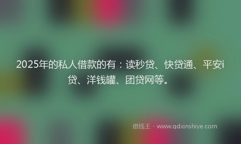 2025年的私人借款的有：读秒贷、快贷通、平安i贷、洋钱罐、团贷网等。