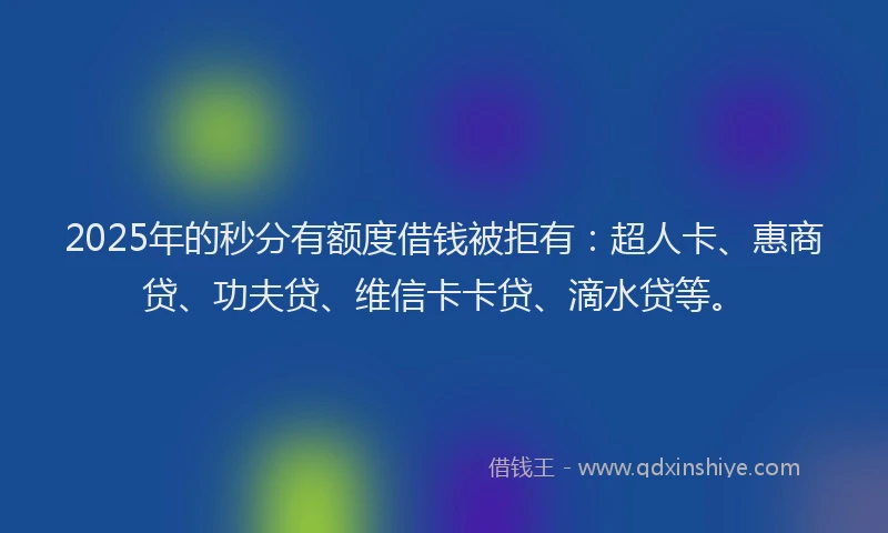 2025年的秒分有额度借钱被拒有：超人卡、惠商贷、功夫贷、维信卡卡贷、滴水贷等。