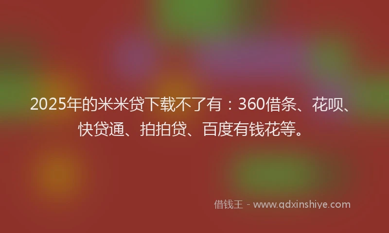 2025年的米米贷下载不了有：360借条、花呗、快贷通、拍拍贷、百度有钱花等。
