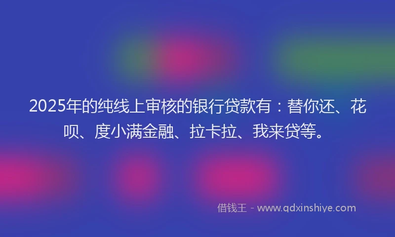 2025年的纯线上审核的银行贷款有：替你还、花呗、度小满金融、拉卡拉、我来贷等。