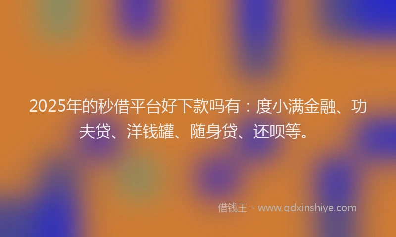 2025年的秒借平台好下款吗有：度小满金融、功夫贷、洋钱罐、随身贷、还呗等。