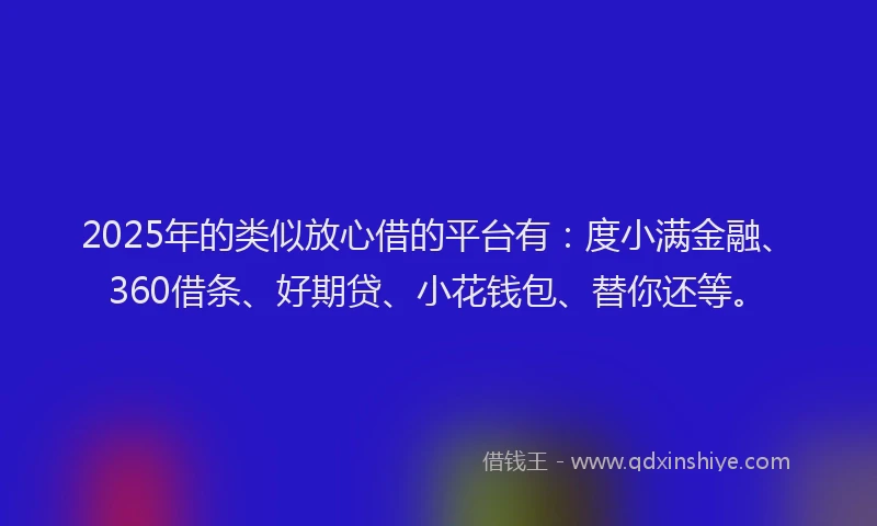 2025年的类似放心借的平台有：度小满金融、360借条、好期贷、小花钱包、替你还等。