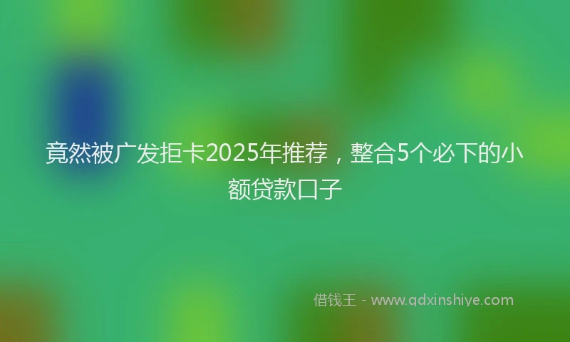 竟然被广发拒卡2025年推荐，整合5个必下的小额贷款口子