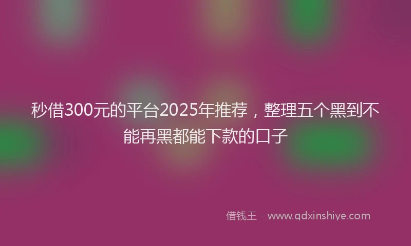 秒借300元的平台2025年推荐，整理五个黑到不能再黑都能下款的口子