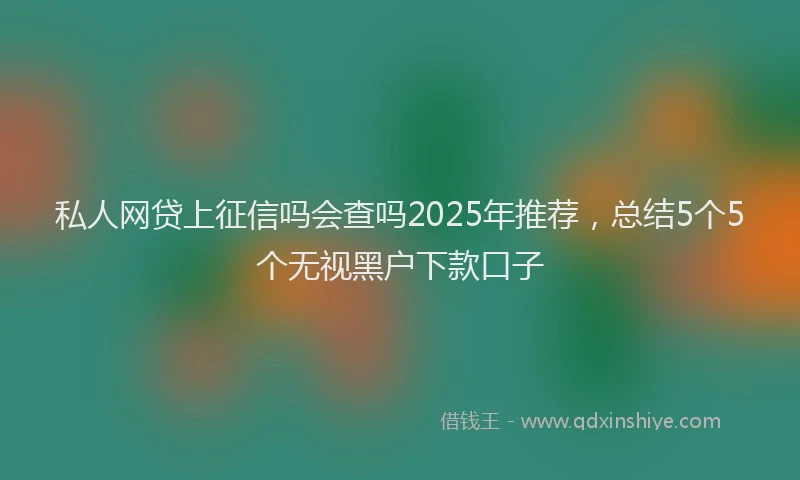 私人网贷上征信吗会查吗2025年推荐，总结5个5个无视黑户下款口子