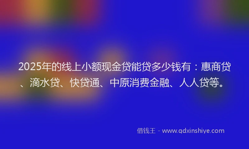 2025年的线上小额现金贷能贷多少钱有：惠商贷、滴水贷、快贷通、中原消费金融、人人贷等。