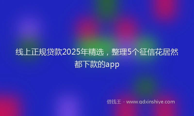 线上正规贷款2025年精选，整理5个征信花居然都下款的app