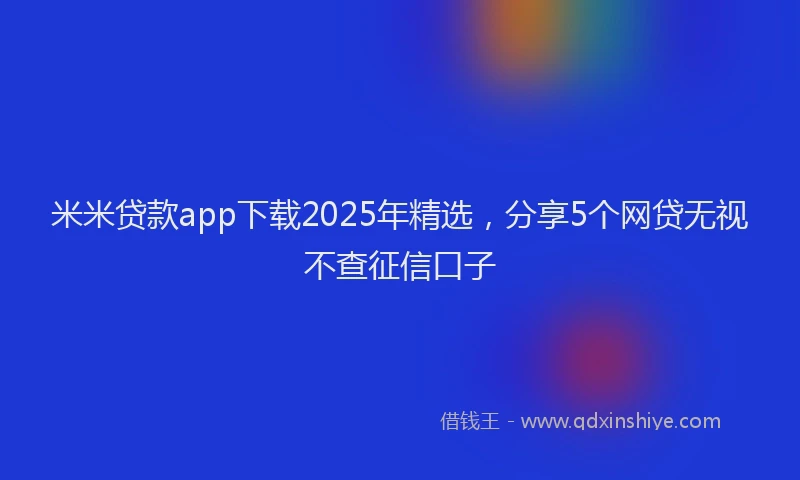 米米贷款app下载2025年精选，分享5个网贷无视不查征信口子