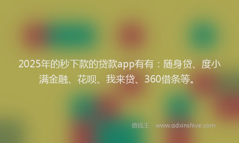 2025年的秒下款的贷款app有有：随身贷、度小满金融、花呗、我来贷、360借条等。