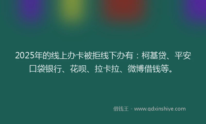 2025年的线上办卡被拒线下办有：柯基贷、平安口袋银行、花呗、拉卡拉、微博借钱等。