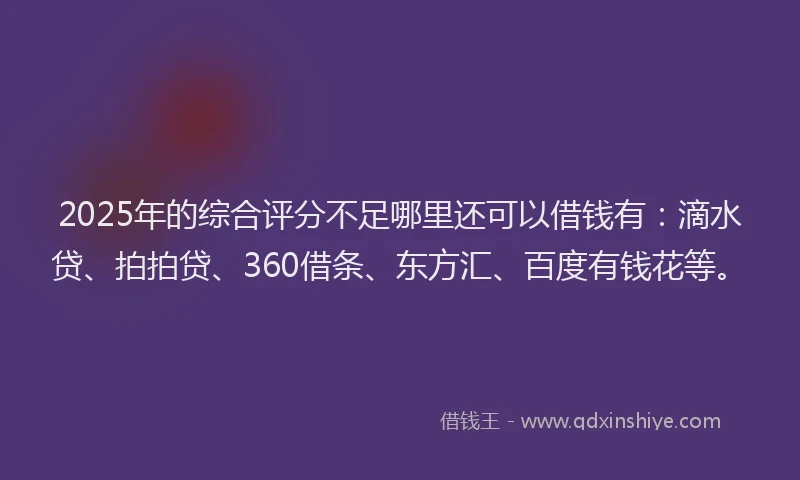 2025年的综合评分不足哪里还可以借钱有：滴水贷、拍拍贷、360借条、东方汇、百度有钱花等。