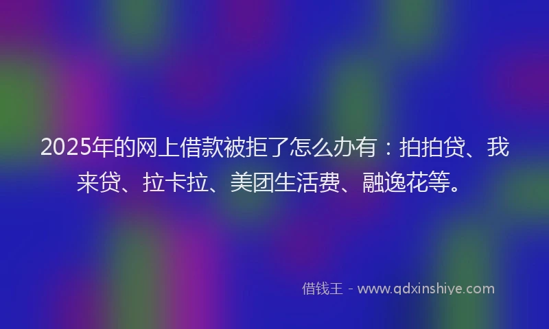 2025年的网上借款被拒了怎么办有：拍拍贷、我来贷、拉卡拉、美团生活费、融逸花等。