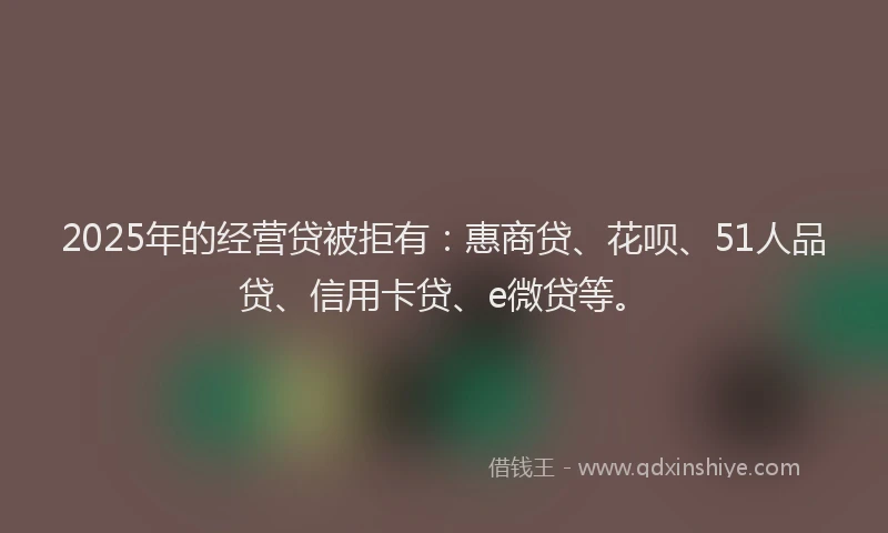 2025年的经营贷被拒有：惠商贷、花呗、51人品贷、信用卡贷、e微贷等。