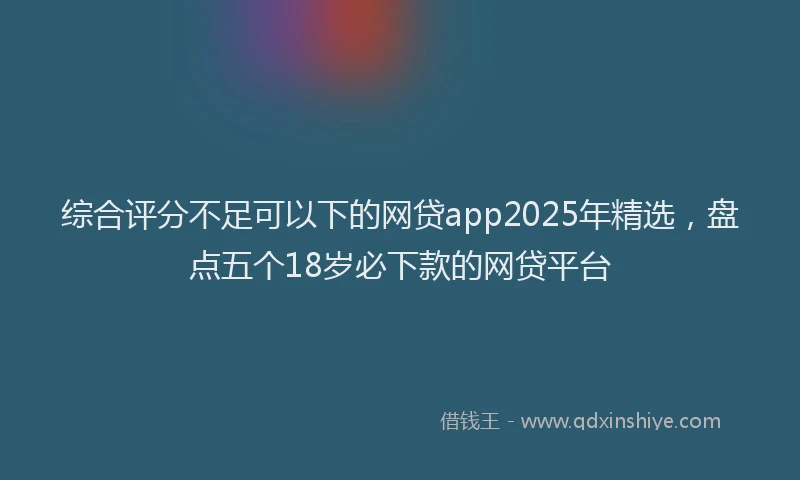 综合评分不足可以下的网贷app2025年精选，盘点五个18岁必下款的网贷平台