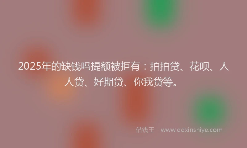2025年的缺钱吗提额被拒有：拍拍贷、花呗、人人贷、好期贷、你我贷等。