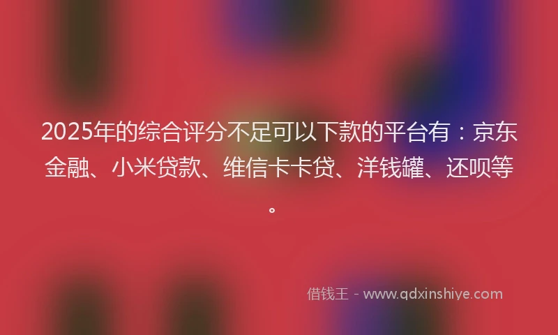 2025年的综合评分不足可以下款的平台有：京东金融、小米贷款、维信卡卡贷、洋钱罐、还呗等。