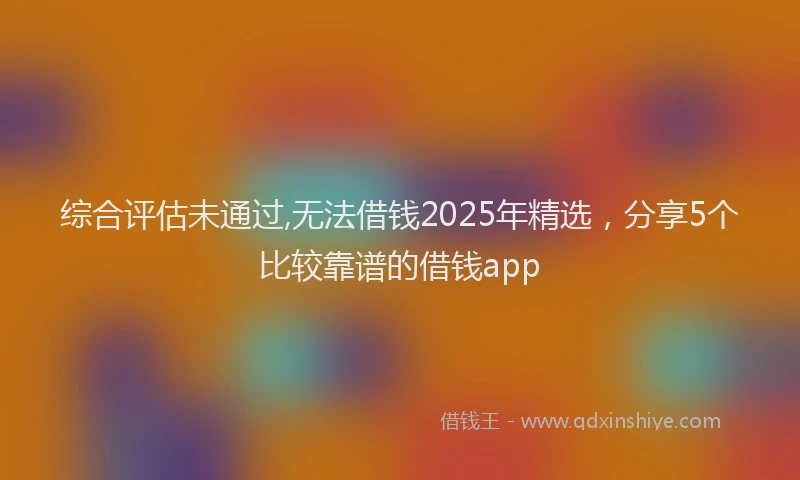 综合评估未通过,无法借钱2025年精选，分享5个比较靠谱的借钱app