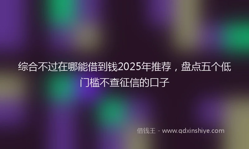 综合不过在哪能借到钱2025年推荐，盘点五个低门槛不查征信的口子