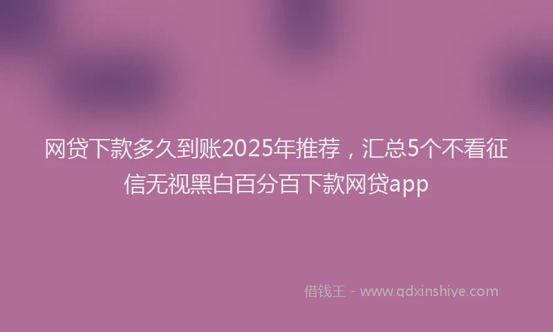 网贷下款多久到账2025年推荐，汇总5个不看征信无视黑白百分百下款网贷app