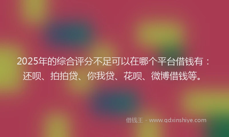 2025年的综合评分不足可以在哪个平台借钱有：还呗、拍拍贷、你我贷、花呗、微博借钱等。