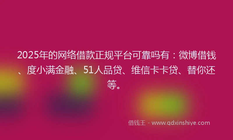 2025年的网络借款正规平台可靠吗有：微博借钱、度小满金融、51人品贷、维信卡卡贷、替你还等。