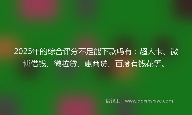 2025年的综合评分不足能下款吗有：超人卡、微博借钱、微粒贷、惠商贷、百度有钱花等。