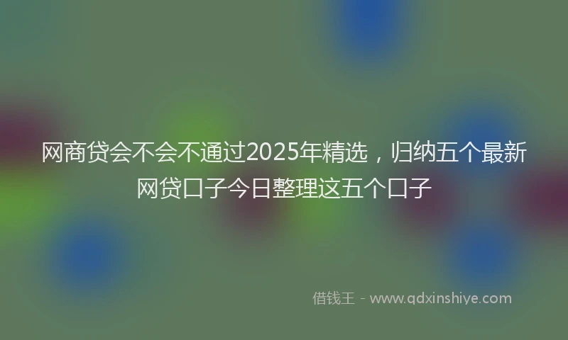 网商贷会不会不通过2025年精选，归纳五个最新网贷口子今日整理这五个口子
