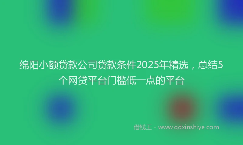 绵阳小额贷款公司贷款条件2025年精选，总结5个网贷平台门槛低一点的平台